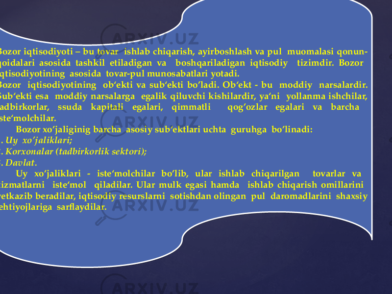  Bozor iqtisodiyoti – bu tovar ishlab chiqarish, ayirboshlash va pul muomalasi qonun- qoidalari asosida tashkil etiladigan va boshqariladigan iqtisodiy tizimdir. Bozor iqtisodiyotining asosida tovar-pul munosabatlari yotadi. Bozor iqtisodiyotining ob‘ekti va sub‘ekti bo’ladi. Ob‘ekt - bu moddiy narsalardir. Sub‘ekti esa moddiy narsalarga egalik qiluvchi kishilardir, ya‘ni yollanma ishchilar, tadbirkorlar, ssuda kapitali egalari, qimmatli qog’ozlar egalari va barcha iste‘molchilar. Bozor xo’jaliginig barcha asosiy sub‘ektlari uchta guruhga bo’linadi: 1. Uy xo’jaliklari; 2. Korxonalar (tadbirkorlik sektori); 3. Davlat. Uy xo’jaliklari - iste‘molchilar bo’lib, ular ishlab chiqarilgan tovarlar va xizmatlarni iste‘mol qiladilar. Ular mulk egasi hamda ishlab chiqarish omillarini yetkazib beradilar, iqtisodiy resurslarni sotishdan olingan pul daromadlarini shaxsiy ehtiyojlariga sarflaydilar. 04 2A28 20 04 082F 2B 20 04 0708 1408 1D08 0E 3920 2D 0B 