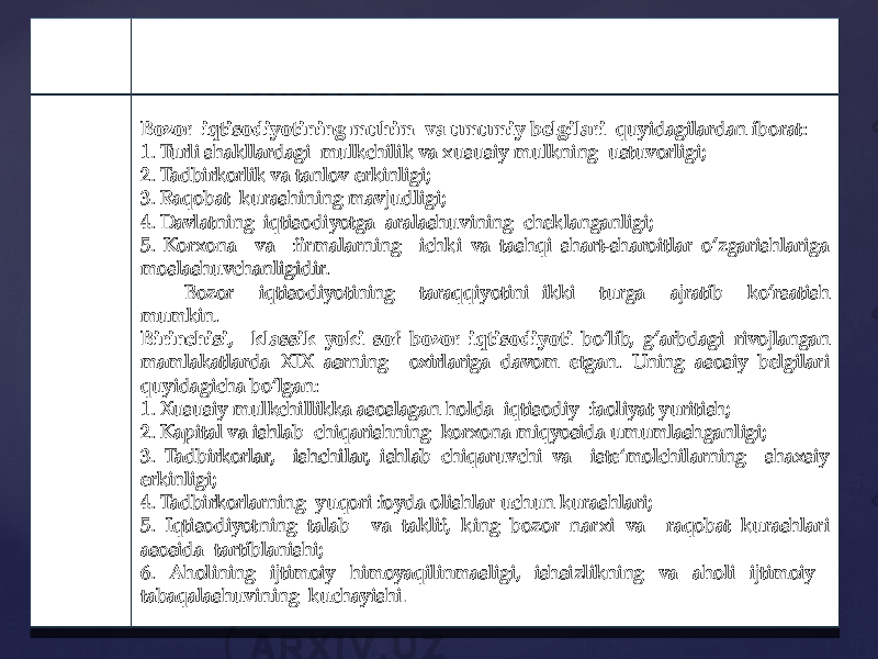 Bozor iqtisodiyotining muhim va umumiy belgilari quyidagilardan iborat: 1. Turli shakllardagi mulkchilik va xususiy mulkning ustuvorligi; 2. Tadbirkorlik va tanlov erkinligi; 3. Raqobat kurashining mavjudligi; 4. Davlatning iqtisodiyotga aralashuvining cheklanganligi; 5. Korxona va firmalarning ichki va tashqi shart-sharoitlar o’zgarishlariga moslashuvchanligidir. Bozor iqtisodiyotining taraqqiyotini ikki turga ajratib ko’rsatish mumkin. Birinchisi , klassik yoki sof bozor iqtisodiyoti bo’lib, g’arbdagi rivojlangan mamlakatlarda XIX asrning oxirlariga davom etgan. Uning asosiy belgilari quyidagicha bo’lgan: 1. Xususiy mulkchillikka asoslagan holda iqtisodiy faoliyat yuritish; 2. Kapital va ishlab chiqarishning korxona miqyosida umumlashganligi; 3. Tadbirkorlar, ishchilar, ishlab chiqaruvchi va iste‘molchilarning shaxsiy erkinligi; 4. Tadbirkorlarning yuqori foyda olishlar uchun kurashlari; 5. Iqtisodiyotning talab va taklif, king bozor narxi va raqobat kurashlari asosida tartiblanishi; 6. Aholining ijtimoiy himoyaqilinmasligi, ishsizlikning va aholi ijtimoiy tabaqalashuvining kuchayishi .04 06 30 32 33 34 36 12 02 12 04 1506 27 1C 12 1E 30 32 33 25 34 36 0E 3A 16 02 