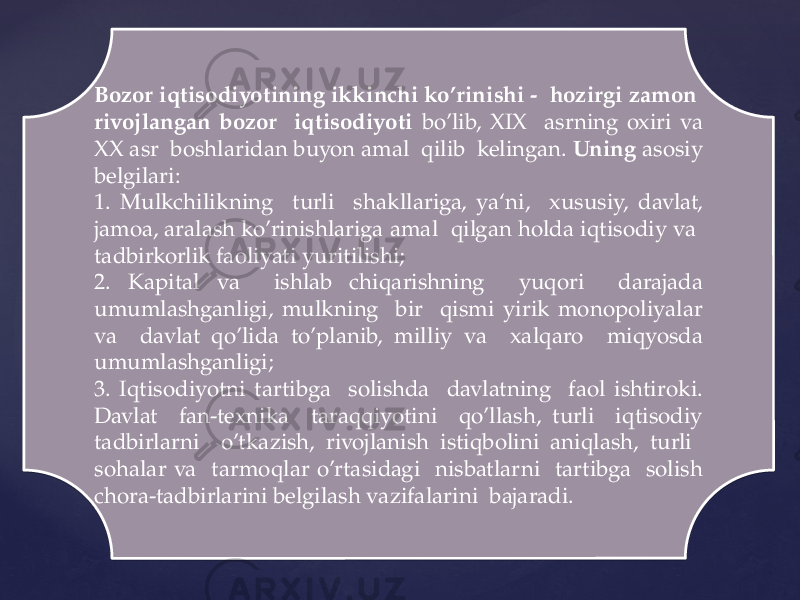 Bozor iqtisodiyotining ikkinchi ko’rinishi - hozirgi zamon rivojlangan bozor iqtisodiyoti bo’lib, XIX asrning oxiri va XX asr boshlaridan buyon amal qilib kelingan. Uning asosiy belgilari: 1. Mulkchilikning turli shakllariga, ya‘ni, xususiy, davlat, jamoa, aralash ko’rinishlariga amal qilgan holda iqtisodiy va tadbirkorlik faoliyati yuritilishi; 2. Kapital va ishlab chiqarishning yuqori darajada umumlashganligi, mulkning bir qismi yirik monopoliyalar va davlat qo’lida to’planib, milliy va xalqaro miqyosda umumlashganligi; 3. Iqtisodiyotni tartibga solishda davlatning faol ishtiroki. Davlat fan-texnika taraqqiyotini qo’llash, turli iqtisodiy tadbirlarni o’tkazish, rivojlanish istiqbolini aniqlash, turli sohalar va tarmoqlar o’rtasidagi nisbatlarni tartibga solish chora-tadbirlarini belgilash vazifalarini bajaradi.04 21 06 39 0E 06 1C 30 200E 16 32 11 18 11 33 35 16 1A 1D 