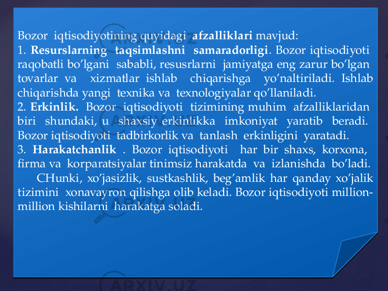 Bozor iqtisodiyotining quyidagi afzalliklari mavjud: 1. Resurslarning taqsimlashni samaradorligi . Bozor iqtisodiyoti raqobatli bo’lgani sababli, resusrlarni jamiyatga eng zarur bo’lgan tovarlar va xizmatlar ishlab chiqarishga yo’naltiriladi. Ishlab chiqarishda yangi texnika va texnologiyalar qo’llaniladi. 2. Erkinlik. Bozor iqtisodiyoti tizimining muhim afzalliklaridan biri shundaki, u shaxsiy erkinlikka imkoniyat yaratib beradi. Bozor iqtisodiyoti tadbirkorlik va tanlash erkinligini yaratadi. 3. Harakatchanlik . Bozor iqtisodiyoti har bir shaxs, korxona, firma va korparatsiyalar tinimsiz harakatda va izlanishda bo’ladi. CHunki, xo’jasizlik, sustkashlik, beg’amlik har qanday xo’jalik tizimini xonavayron qilishga olib keladi. Bozor iqtisodiyoti million- million kishilarni harakatga soladi.02 263D 0612 302806 0C 2806 19 16 1D1B141E 322806 05 06 1C 02 332806 1D 06 3819 3B 16 12 