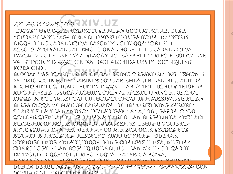  T.RIBO NAZARIYASI   DIQQAT HAR DOIM HISSIYOTLAR BILAN BOG‘LIQ BO‘LIB, ULAR YORDAMIDA YUZAGA KELADI. UNING FIKRIGA KO‘RA, IXTIYORIY DIQQATNING JADALLIGI VA DAVOMIYLIGI DIQQAT OB’EKTI ASSOTSIATSIYALANGAN EMOTSIONAL HOLATNING JADALLIGI VA DAVOMIYLIGI BILAN TA’MINLAGANLIGI SABABLI, T. RIBO HISSIYOTLAR VA IXTIYORIY DIQQAT O‘RTASIDAGI ALOHIDA UZVIY BOG‘LIQLIKNI KO‘RA OLDI. BUNDAN TASHQARI, T.RIBO DIQQAT DOIMO ORGANIZMNING JISMONIY VA FIZIOLOGIK HOLATLARINING O‘ZGARISHLARI BILAN BIRGALIKDA KECHISHINI UQTIRADI. BUNDA DIQQAT TABIATINI TUSHUNTIRISHDA RIBO HARAK ATLARGA ALOHIDA O‘RIN AJRATADI. UNING FIKRICHA, DIQQATNING JAMLANGANLIK HOLATI ORGANIK REAKSIYALAR BILAN BIRGA DIQQATNI MA’LUM DARAJADA TUTIB TURISHNING ZARURIY SHARTI SIFATIDA NAMOYON BO‘LADIGAN TANA, YUZ, GAVDA, OYOQ- QO‘LLAR QISMLARINING HARAK ATLARI BILAN BIRGALIKDA KECHADI. BIROR-BIR OB’EKTDA DIQQATNI JAMLASH VA USHLAB QOLISHGA KETK AZILADIGAN URINISH HAR DOIM FIZIOLOGIK ASOSGA EGA BO‘LADI. BU HOLATGA, RIBONING FIKRI BO‘YICHA, MUSHAK ZO‘RIQISHI MOS KELADI, DIQQATNING CHALG‘ISHI ESA, MUSHAK CHARCHOG‘I BILAN BOG‘LIQ BO‘LADI. BUNDAN KELIB CHIQADIKI, IXTIYORIY DIQQAT SIRI, RIBO NUQTAI NAZARIGA KO‘RA, HARAK ATLARNI BOSHQARISH QOBILIYATIDAN IBORAT. SHUNING UCHUN USHBU NAZARIYA  DIQQATNING MOTORIK A NAZARIYASI  DEB NOMLANISHI TASODIFIY EMAS. 