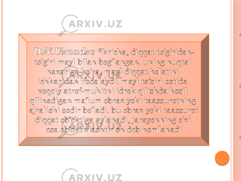 D.N.Uznadze fikricha, diqqat to‘g‘ridan- to‘g‘ri mayl bilan bog‘langan. uning nuqtai nazariga ko‘ra, mayl diqqat holatini ichkaridan ifodalaydi. mayl ta’siri ostida voqeiy atrof-muhitni idrok qilishda hosil qilinadigan ma’lum obraz yoki taassurotning ajralishi sodir bo‘ladi. bu obraz yoki taassurot diqqat ob’ektiga aylanadi, jarayonning o‘zi esa ob’ektivlashtirish deb nomlanadi 02 25 05 07 02 1D 03 04 2202 23 