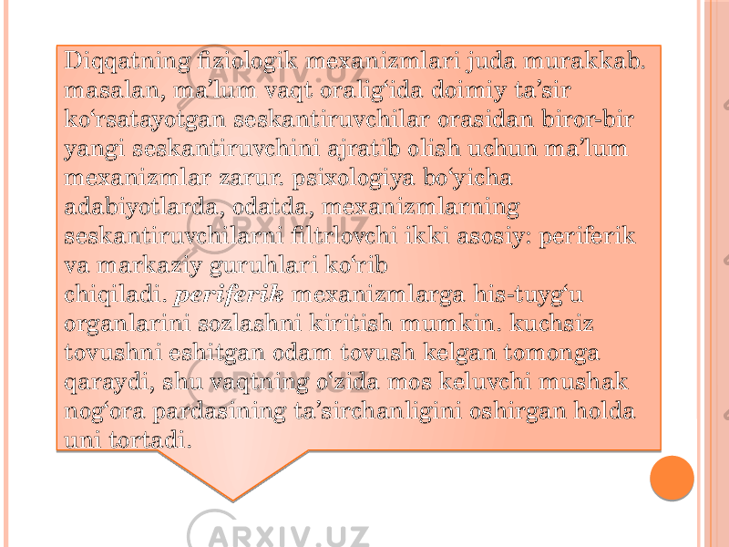 Diqqatning fiziologik mexanizmlari juda murakkab. masalan, ma’lum vaqt oralig‘ida doimiy ta’sir ko‘rsatayotgan seskantiruvchilar orasidan biror-bir yangi seskantiruvchini ajratib olish uchun ma’lum mexanizmlar zarur. psixologiya bo‘yicha adabiyotlarda, odatda, mexanizmlarning seskantiruvchilarni filtrlovchi ikki asosiy: periferik va markaziy guruhlari ko‘rib chiqiladi.  periferik  mexanizmlarga his-tuyg‘u organlarini sozlashni kiritish mumkin. kuchsiz tovushni eshitgan odam tovush kelgan tomonga qaraydi, shu vaqtning o‘zida mos keluvchi mushak nog‘ora pardasining ta’sirchanligini oshirgan holda uni tortadi. 0102 08 14 18 08 04 12 1D 27 15 2408 161A 05 03 07 10 