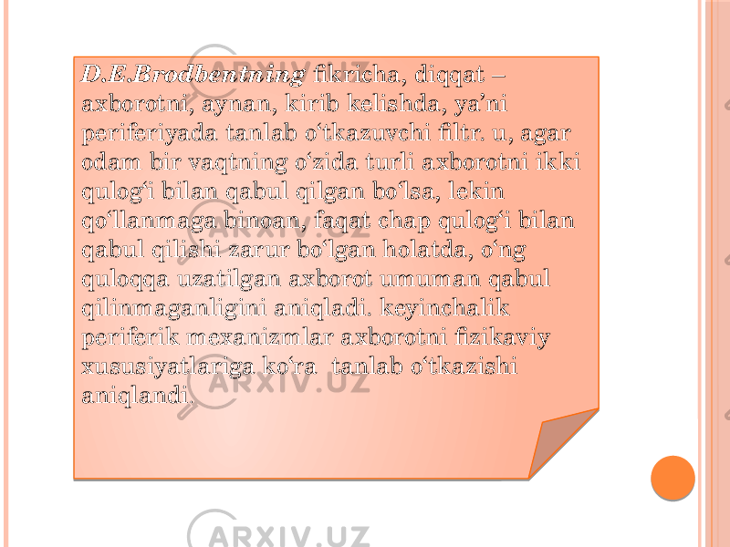 D.E.Brodbentning fikricha, diqqat – axborotni, aynan, kirib kelishda, ya’ni periferiyada tanlab o‘tkazuvchi filtr. u, agar odam bir vaqtning o‘zida turli axborotni ikki qulog‘i bilan qabul qilgan bo‘lsa, lekin qo‘llanmaga binoan, faqat chap qulog‘i bilan qabul qilishi zarur bo‘lgan holatda, o‘ng quloqqa uzatilgan axborot umuman qabul qilinmaganligini aniqladi. keyinchalik periferik mexanizmlar axborotni fizikaviy xususiyatlariga ko‘ra  tanlab o‘tkazishi aniqlandi . 021718 0625 04 11231A 1622 03 03 03 03 03 11231A 13 04 1F 