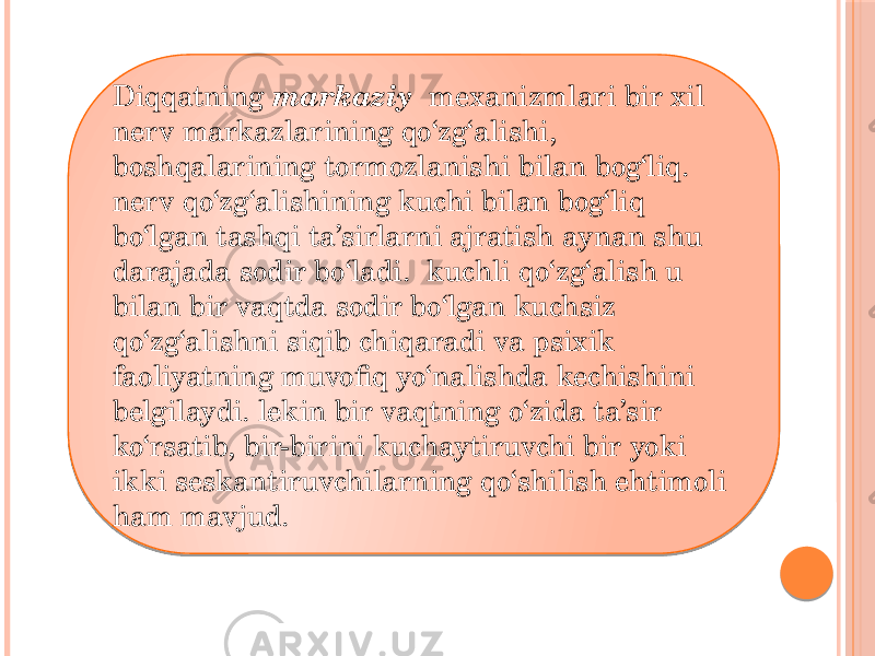 Diqqatning   markaziy   mexanizmlari bir xil nerv markazlarining qo‘zg‘alishi, boshqalarining tormozlanishi bilan bog‘liq. nerv qo‘zg‘alishining kuchi bilan bog‘liq bo‘lgan tashqi ta’sirlarni ajratish aynan shu darajada sodir bo‘ladi.  kuchli qo‘zg‘alish u bilan bir vaqtda sodir bo‘lgan kuchsiz qo‘zg‘alishni siqib chiqaradi va psixik faoliyatning muvofiq yo‘nalishda kechishini belgilaydi. lekin bir vaqtning o‘zida ta’sir ko‘rsatib, bir-birini kuchaytiruvchi bir yoki ikki seskantiruvchilarning qo‘shilish ehtimoli ham mavjud. 0102 01 1B 2408 07 0F 07 0F 22 0F 03 15 0F 14 02 20 