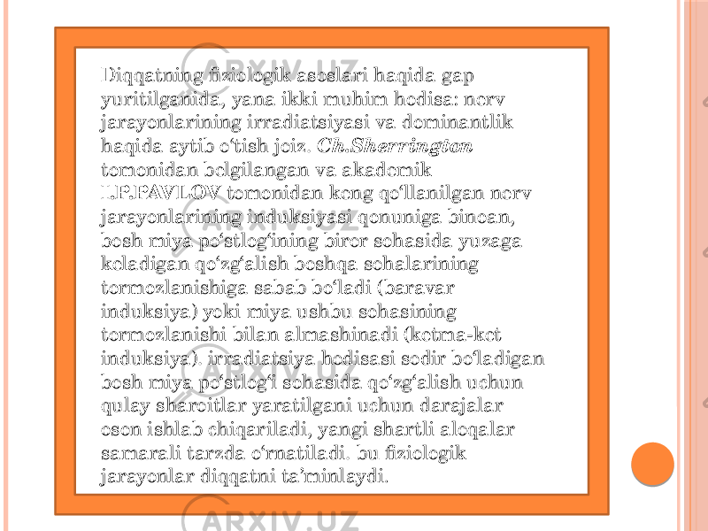 Diqqatning fiziologik asoslari haqida gap yuritilganida, yana ikki muhim hodisa: nerv jarayonlarining irradiatsiyasi va dominantlik haqida aytib o‘tish joiz. Ch.Sherrington tomonidan belgilangan va akademik I.P.PAVLOV tomonidan keng qo‘llanilgan nerv jarayonlarining induksiyasi qonuniga binoan, bosh miya po‘stlog‘ining biror sohasida yuzaga keladigan qo‘zg‘alish boshqa sohalarining tormozlanishiga sabab bo‘ladi (baravar induksiya) yoki miya ushbu sohasining tormozlanishi bilan almashinadi (ketma-ket induksiya). irradiatsiya hodisasi sodir bo‘ladigan bosh miya po‘stlog‘i sohasida qo‘zg‘alish uchun qulay sharoitlar yaratilgani uchun darajalar oson ishlab chiqariladi, yangi shartli aloqalar samarali tarzda o‘rnatiladi. bu fiziologik jarayonlar diqqatni ta’minlaydi . 