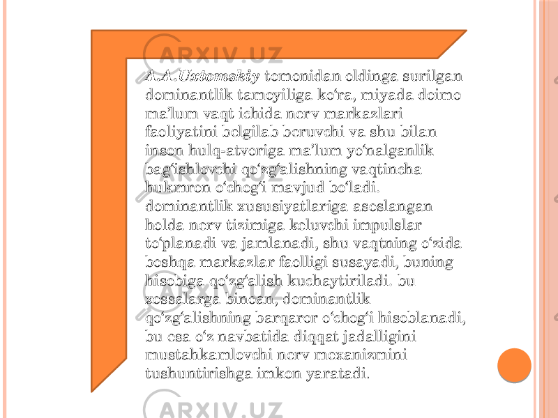 A.A.Uxtomskiy tomonidan oldinga surilgan dominantlik tamoyiliga ko‘ra, miyada doimo ma’lum vaqt ichida nerv markazlari faoliyatini belgilab beruvchi va shu bilan inson hulq-atvoriga ma’lum yo‘nalganlik bag‘ishlovchi qo‘zg‘alishning vaqtincha hukmron o‘chog‘i mavjud bo‘ladi. dominantlik xususiyatlariga asoslangan holda nerv tizimiga keluvchi impulslar to‘planadi va jamlanadi, shu vaqtning o‘zida boshqa markazlar faolligi susayadi, buning hisobiga qo‘zg‘alish kuchaytiriladi. bu xossalarga binoan, dominantlik  qo‘zg‘alishning barqaror o‘chog‘i hisoblanadi, bu esa o‘z navbatida diqqat jadalligini mustahkamlovchi nerv mexanizmini tushuntirishga imkon yaratadi . 