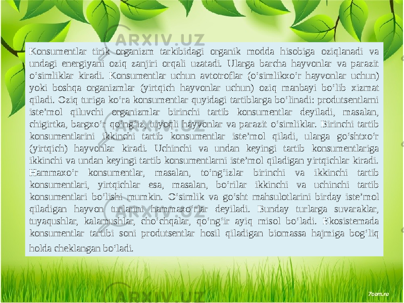 Konsumentlar tirik organizm tarkibidagi organik modda hisobiga oziqlanadi va undagi energiyani oziq zanjiri orqali uzatadi. Ularga barcha hayvonlar va parazit o‘simliklar kiradi. Konsumentlar uchun avtotroflar (o‘simlikxo‘r hayvonlar uchun) yoki boshqa organizmlar (yirtqich hayvonlar uchun) oziq manbayi bo‘lib xizmat qiladi. Oziq turiga ko‘ra konsumentlar quyidagi tartiblarga bo‘linadi: produtsentlarni iste’mol qiluvchi organizmlar birinchi tartib konsumentlar deyiladi, masalan, chigirtka, bargxo‘r qo‘ng‘iz, tuyoqli hayvonlar va parazit o‘simliklar. Birinchi tartib konsumentlarini ikkinchi tartib konsumentlar iste’mol qiladi, ularga go‘shtxo‘r (yirtqich) hayvonlar kiradi. Uchinchi va undan keyingi tartib konsumentlariga ikkinchi va undan keyingi tartib konsumentlarni iste’mol qiladigan yirtqichlar kiradi. Hammaxo‘r konsumentlar, masalan, to‘ng‘izlar birinchi va ikkinchi tartib konsumentlari, yirtqichlar esa, masalan, bo‘rilar ikkinchi va uchinchi tartib konsumentlari bo‘lishi mumkin. O‘simlik va go‘sht mahsulotlarini birday iste’mol qiladigan hayvon turlarini hammaxo‘rlar deyiladi. Bunday turlarga suvaraklar, tuyaqushlar, kalamushlar, cho‘chqalar, qo‘ng‘ir ayiq misol bo‘ladi. Ekosistemada konsumentlar tartibi soni produtsentlar hosil qiladigan biomassa hajmiga bog‘liq holda cheklangan bo‘ladi. 