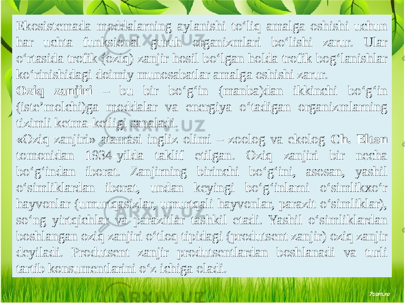 Ekosistemada moddalarning aylanishi to‘liq amalga oshishi uchun har uchta funksional guruh organizmlari bo‘lishi zarur. Ular o‘rtasida trofik (oziq) zanjir hosil bo‘lgan holda trofik bog‘lanishlar ko‘rinishidagi doimiy munosabatlar amalga oshishi zarur. Oziq zanjiri – bu bir bo‘g‘in (manba)dan ikkinchi bo‘g‘in (iste’molchi)ga moddalar va energiya o‘tadigan organizmlarning tizimli ketma-ketligi sanaladi. «Oziq zanjiri» atamasi ingliz olimi – zoolog va ekolog Ch. Elton tomonidan 1934-yilda taklif etilgan. Oziq zanjiri bir necha bo‘g‘indan iborat. Zanjirning birinchi bo‘g‘ini, asosan, yashil o‘simliklardan iborat, undan keyingi bo‘g‘inlarni o‘simlikxo‘r hayvonlar (umurtqasizlar, umurtqali hayvonlar, parazit o‘simliklar), so‘ng yirtqichlar va parazitlar tashkil etadi. Yashil o‘simliklardan boshlangan oziq zanjiri o‘tloq tipidagi (produtsent zanjir) oziq zanjir deyiladi. Produtsent zanjir produtsentlardan boshlanadi va turli tartib konsumentlarini o‘z ichiga oladi. 