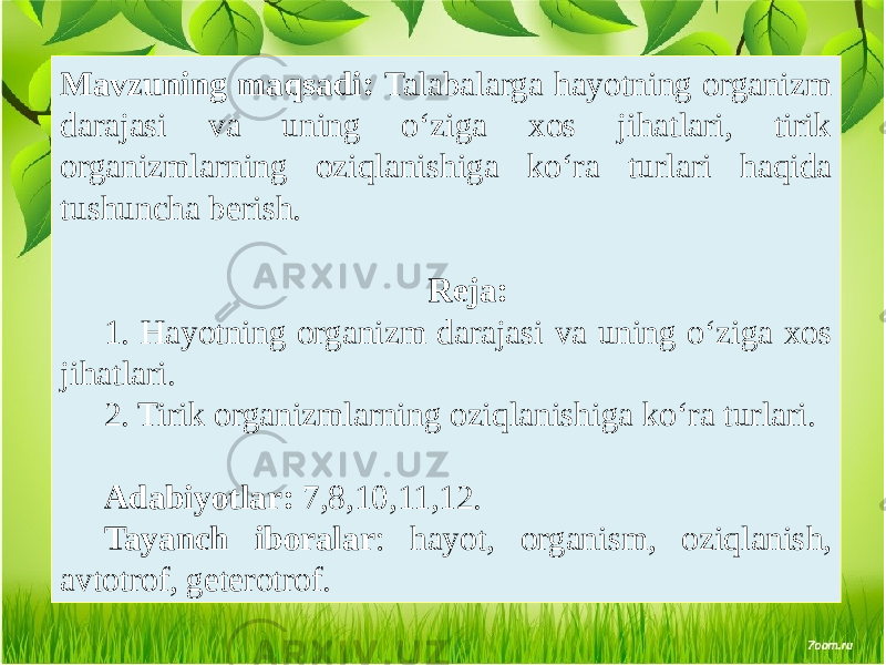 Mavzuning maqsadi: Talabalarga hayotning organizm darajasi va uning o‘ziga xos jihatlari, tirik organizmlarning oziqlanishiga ko‘ra turlari haqida tushuncha bеrish. Rеja: 1. Hayotning organizm darajasi va uning o‘ziga xos jihatlari. 2. Tirik organizmlarning oziqlanishiga ko‘ra turlari. Adabiyotlar: 7,8,10,11,12. Tayanch iboralar : hayot, organism, oziqlanish, avtotrof, geterotrof. 