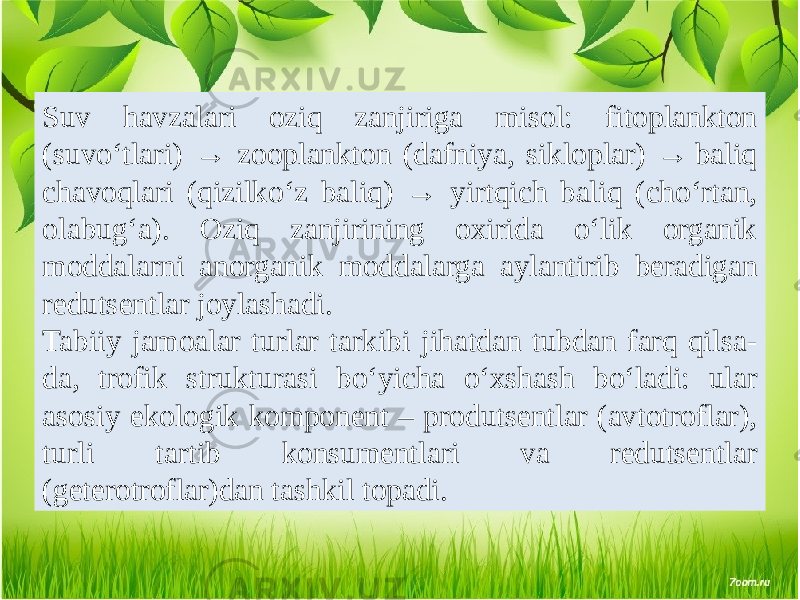 Suv havzalari oziq zanjiriga misol: fitoplankton (suvo‘tlari) → zooplankton (dafniya, sikloplar) → baliq chavoqlari (qizilko‘z baliq) → yirtqich baliq (cho‘rtan, olabug‘a). Oziq zanjirining oxirida o‘lik organik moddalarni anorganik moddalarga aylantirib beradigan redutsentlar joylashadi. Tabiiy jamoalar turlar tarkibi jihatdan tubdan farq qilsa- da, trofik strukturasi bo‘yicha o‘xshash bo‘ladi: ular asosiy ekologik komponent – produtsentlar (avtotroflar), turli tartib konsumentlari va redutsentlar (geterotroflar)dan tashkil topadi. 