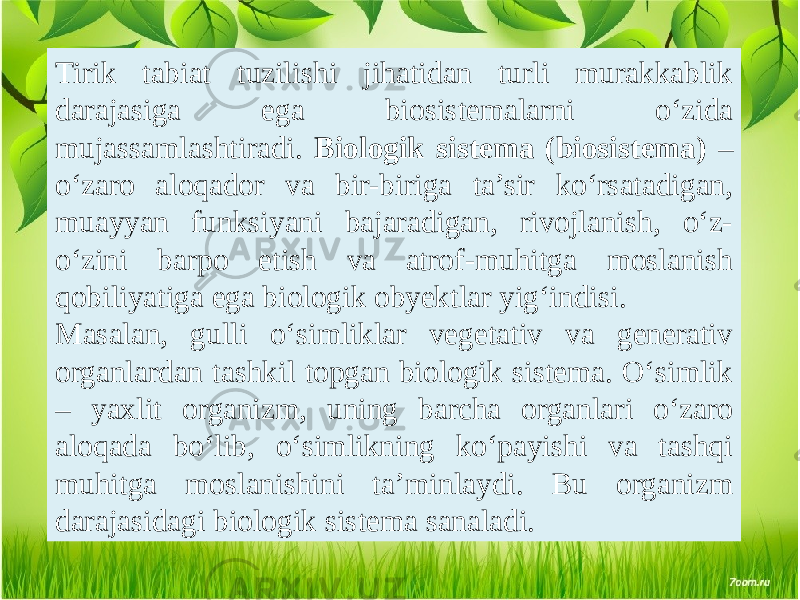 Tirik tabiat tuzilishi jihatidan turli murakkablik darajasiga ega biosistemalarni o‘zida mujassamlashtiradi. Biologik sistema (biosistema) – o‘zaro aloqador va bir-biriga ta’sir ko‘rsatadigan, muayyan funksiyani bajaradigan, rivojlanish, o‘z- o‘zini barpo etish va atrof-muhitga moslanish qobiliyatiga ega biologik obyektlar yig‘indisi. Masalan, gulli o‘simliklar vegetativ va generativ organlardan tashkil topgan biologik sistema. O‘simlik – yaxlit organizm, uning barcha organlari o‘zaro aloqada bo‘lib, o‘simlikning ko‘payishi va tashqi muhitga moslanishini ta’minlaydi. Bu organizm darajasidagi biologik sistema sanaladi. 