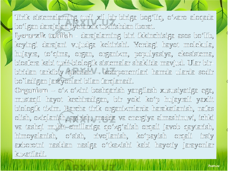 Tirik sistemalarning turli xil bir-biriga bog‘liq, o‘zaro aloqada bo‘lgan darajalari iyerarxik tuzilishdan iborat. Iyerarxik tuzilish - darajalarning biri ikkinchisiga asos bo‘lib, keyingi darajani vujudga keltirishi. Yerdagi hayot molekula, hujayra, to‘qima, organ, organizm, populyasiya, ekosistema, biosfera kabi turli biologik sistemalar shaklida mavjud. Ular bir- biridan tarkibiy qismlari – komponentlari hamda ularda sodir bo`ladigan jarayonlari bilan farqlanadi. Organizm – o‘z-o‘zini boshqarish yangilash xususiyatiga ega, mustaqil hayot kechiradigan, bir yoki ko‘p hujayrali yaxlit biologik tizim. Barcha tirik organizmlarda harakatlanish, nafas olish, oziqlanish, ayirish, modda va energiya almashinuvi, ichki va tashqi muhit omillariga qo‘zg‘alish orqali javob qaytarish, himoyalanish, o‘sish, rivojlanish, ko‘payish orqali irsiy axborotni nasldan naslga o‘tkazishi kabi hayotiy jarayonlar kuzatiladi. 