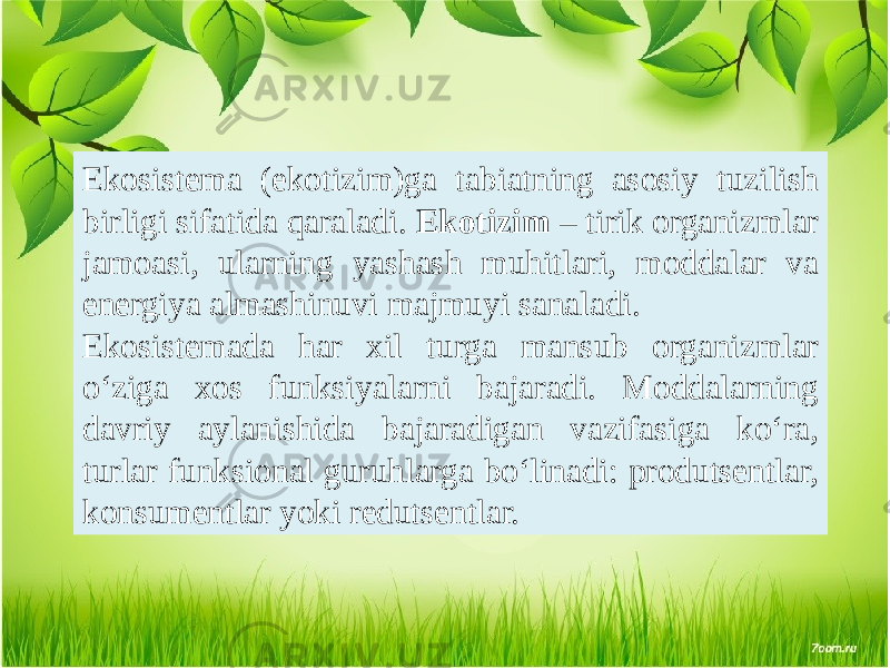 Ekosistema (ekotizim)ga tabiatning asosiy tuzilish birligi sifatida qaraladi. Ekotizim – tirik organizmlar jamoasi, ularning yashash muhitlari, moddalar va energiya almashinuvi majmuyi sanaladi. Ekosistemada har xil turga mansub organizmlar o‘ziga xos funksiyalarni bajaradi. Moddalarning davriy aylanishida bajaradigan vazifasiga ko‘ra, turlar funksional guruhlarga bo‘linadi: produtsentlar, konsumentlar yoki redutsentlar. 