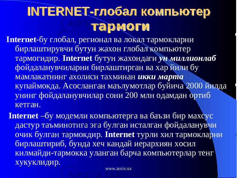 INTERNET-INTERNET- глобал компьютер глобал компьютер тармогитармоги Internet -бу глобал, регионал ва локал тармокларни бирлаштирувчи бутун жахон глобал компьютер тармогидир. Internet бутун жахондаги ун миллионлаб фойдаланувчиларни бирлаштирган ва хар йили бу мамлакатнинг ахолиси тахминан икки марта купаймокда. Асосланган маълумотлар буйича 2000 йилда унинг фойдаланувчилар сони 200 млн одамдан ортиб кетган. Internet –бу модемли компьютерга ва баъзи бир махсус дастур таъминотига эга булган исталган фойдаланувчи очик булган тармокдир. Internet турли хил тармокларни бирлаштириб, бунда хеч кандай иерархиян хосил килмайди-тармокка уланган барча компьютерлар тенг хукуклидир. www.arxiv.uz 