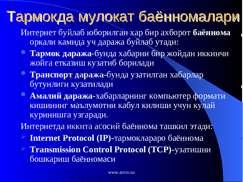 Тармокда мулокат баённомалариТармокда мулокат баённомалари Интернет буйлаб юборилган хар бир ахборот баённома оркали камида уч даража буйлаб утади:  Тармок даража -бунда хабарни бир жойдан иккинчи жойга етказиш кузатиб борилади  Транспорт даража -бунда узатилган хабарлар бутунлиги кузатилади  Амалий даража -хабарларнинг компьютер формати кишининг маълумотни кабул килиши учун кулай куринишга узгаради. Интернетда иккита асосий баённома ташкил этади:  Internet Protocol (IP)- тармоклараро баённома  Transmission Control Protocol (TCP) - узатишни бошкариш баённомаси www.arxiv.uz 