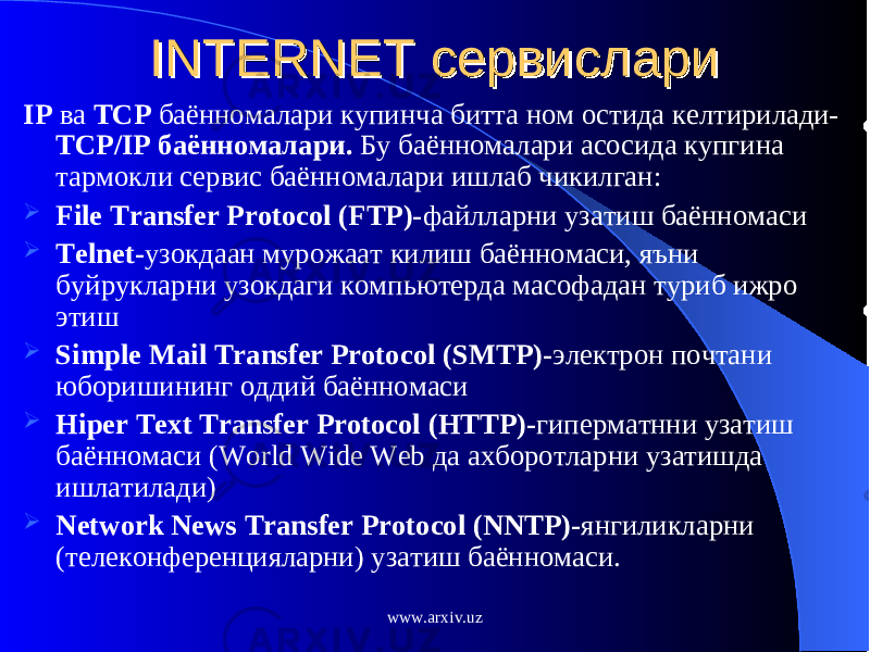 INTERNET INTERNET сервисларисервислари IP ва TCP баённомалари купинча битта ном остида келтирилади- TCP/IP баённомалари. Бу баённомалари асосида купгина тармокли сервис баённомалари ишлаб чикилган:  File Transfer Protocol (FTP)- файлларни узатиш баённомаси  Telnet - узокдаан мурожаат килиш баённомаси, яъни буйрукларни узокдаги компьютерда масофадан туриб ижро этиш  Simple Mail Transfer Protocol (SMTP) - электрон почтани юборишининг оддий баённомаси  Hiper Text Transfer Protocol (HTTP) - гиперматнни узатиш баённомаси ( World Wide Web да ахборотларни узатишда ишлатилади )  Network News Transfer Protocol (NNTP) - янгиликларни (телеконференцияларни) узатиш баённомаси. www.arxiv.uz 