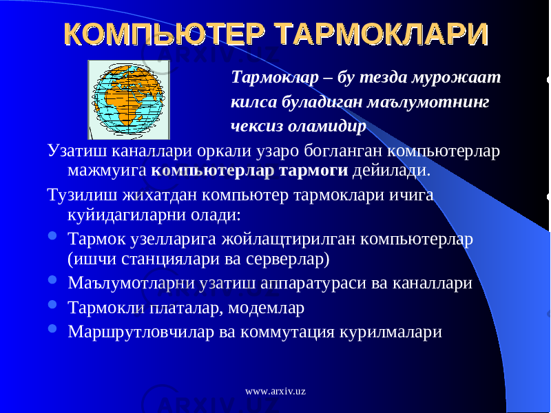 КОМПЬЮТЕР ТАРМОКЛАРИКОМПЬЮТЕР ТАРМОКЛАРИ Тармоклар – бу тезда мурожаат килса буладиган маълумотнинг чексиз оламидир Узатиш каналлари оркали узаро богланган компьютерлар мажмуига компьютерлар тармоги дейилади. Тузилиш жихатдан компьютер тармоклари ичига куйидагиларни олади:  Тармок узелларига жойлащтирилган компьютерлар (ишчи станциялари ва серверлар)  Маълумотларни узатиш аппаратураси ва каналлари  Тармокли платалар, модемлар  Маршрутловчилар ва коммутация курилмалари www.arxiv.uz 