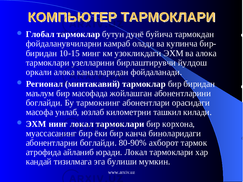 КОМПЬЮТЕР ТАРМОКЛАРИКОМПЬЮТЕР ТАРМОКЛАРИ  Глобал тармоклар бутун дунё буйича тармокдан фойдаланувчиларни камраб олади ва купинча бир- биридан 10-15 минг км узокликдаги ЭХМ ва алока тармоклари узелларини бирлаштирувчи йулдош оркали алока каналларидан фойдаланади.  Регионал (минтакавий) тармоклар бир биридан маълум бир масофада жойлашган абонентларини боглайди. Бу тармокнинг абонентлари орасидаги масофа унлаб, юзлаб километрни ташкил килади.  ЭХМ нинг локал тармоклари бир корхона, муассасанинг бир ёки бир канча биноларидаги абонентларни боглайди. 80-90% ахборот тармок атрофида айланиб юради. Локал тармоклари хар кандай тизилмага эга булиши мумкин. www.arxiv.uz 