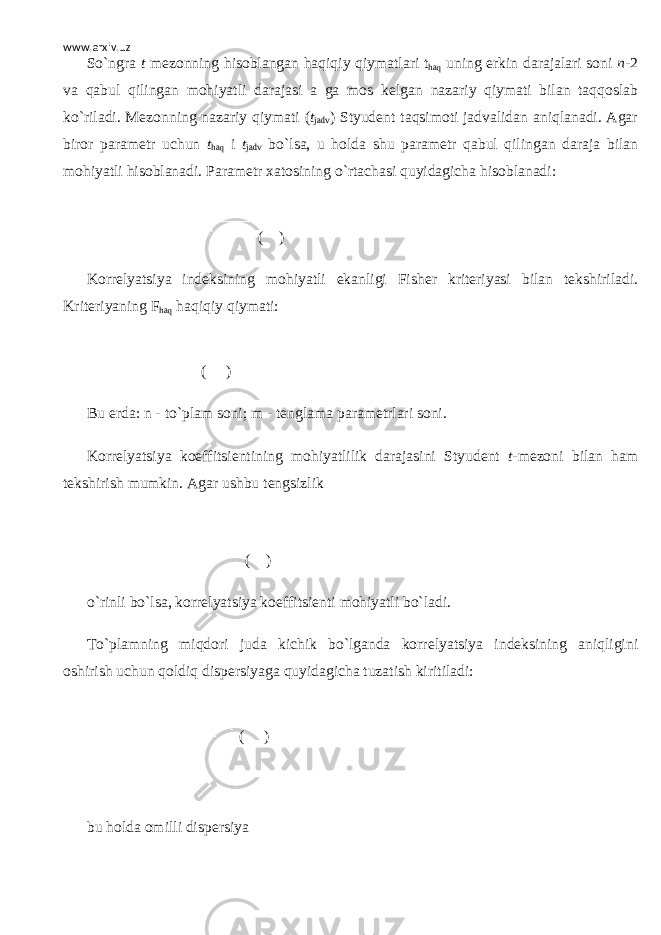 www.arxiv.uz So`ngra t m е zonning hisoblangan haqiqiy qiymatlari t haq uning erkin darajalari soni n -2 va qabul qilingan mohiyatli darajasi a ga mos k е lgan nazariy qiymati bilan taqqoslab ko`riladi. M е zonning nazariy qiymati ( t jadv ) Styud е nt taqsimoti jadvalidan aniqlanadi. Agar biror param е tr uchun t haq і t jadv bo`lsa, u holda shu param е tr qabul qilingan daraja bilan mohiyatli hisoblanadi. Param е tr xatosining o`rtachasi quyidagicha hisoblanadi: ( ) Korr е lyatsiya ind е ksining mohiyatli ekanligi Fish е r krit е riyasi bilan t е kshiriladi. Krit е riyaning F haq haqiqiy qiymati: ( ) Bu е rda: n - to`plam soni; m - t е nglama param е trlari soni. Korr е lyatsiya koeffitsi е ntining mohiyatlilik darajasini Styud е nt t -m е zoni bilan ham t е kshirish mumkin. Agar ushbu t е ngsizlik ( ) o`rinli bo`lsa, korr е lyatsiya koeffitsi е nti mohiyatli bo`ladi. To`plamning miqdori juda kichik bo`lganda korr е lyatsiya ind е ksining aniqligini oshirish uchun qoldiq disp е rsiyaga quyidagicha tuzatish kiritiladi: ( )   bu holda omilli disp е rsiya 