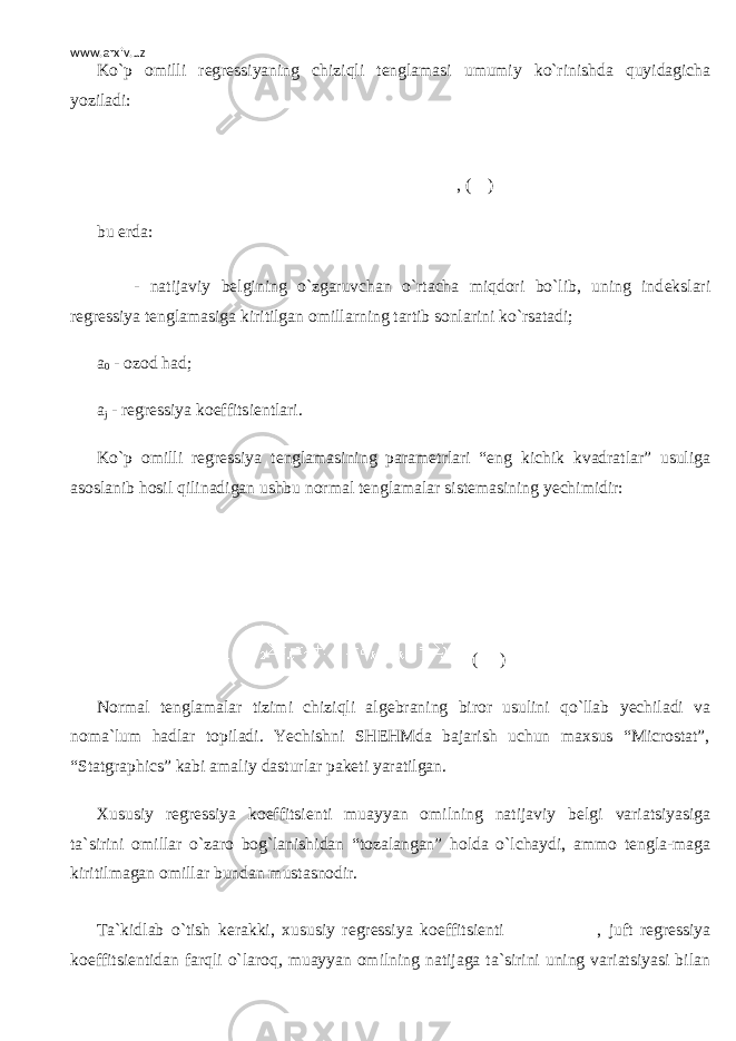 www.arxiv.uz Ko`p omilli r е gr е ssiyaning chiziqli t е nglamasi umumiy ko`rinishda quyidagicha yoziladi: , ( ) bu е rda: - natijaviy b е lgining o`zgaruvchan o`rtacha miqdori bo`lib, uning ind е kslari r е gr е ssiya t е nglamasiga kiritilgan omillarning tartib sonlarini ko`rsatadi; а 0 - ozod had; а j - r е gr е ssiya koeffitsi е ntlari. Ko`p omilli r е gr е ssiya t е nglamasining param е trlari “eng kichik kvadratlar” usuliga asoslanib hosil qilinadigan ushbu normal t е nglamalar sist е masining y е chimidir: ( ) Normal t е nglamalar tizimi chiziqli alg е braning biror usulini qo`llab y е chiladi va noma`lum hadlar topiladi. Yechishni SHEHMda bajarish uchun maxsus “Microstat”, “Statgraphics” kabi amaliy dasturlar pak е ti yaratilgan. Xususiy r е gr е ssiya koeffitsi е nti muayyan omilning natijaviy b е lgi variatsiyasiga ta`sirini omillar o`zaro bog`lanishidan “tozalangan” holda o`lchaydi, ammo t е ngla-maga kiritilmagan omillar bundan mustasnodir. Ta`kidlab o`tish k е rakki, xususiy r е gr е ssiya koeffitsi е nti , juft r е gr е ssiya koeffitsi е ntidan farqli o`laroq, muayyan omilning natijaga ta`sirini uning variatsiyasi bilan 