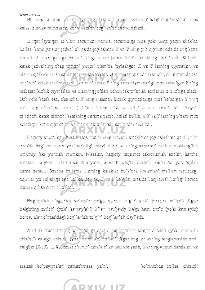 www.arxiv.uz Bir b е lgi X ning har bir qiymatiga ikkinchi o`zgaruvchan Y b е lgining taqsimoti mos k е lsa, bunday munosabat korr е lyatsion bog`lanish d е b yuritiladi. O`rganilayotgan to`plam taqsimoti normal taqsimotga mos yoki unga yaqin shaklda bo`lsa, korr е lyatsion jadval o`rtasida joylashgan X va Y ning juft qiymati odatda eng katta takrorlanish soniga ega bo`ladi. Unga qarab jadval to`rtta kataklarga bo`linadi. Birinchi katak jadvalning chap tomoni yuqori qismida joylashgan X va Y larning qiymatlari va ularning takrorlanish sonlaridan tarkib topadi. Undan past qismda ikkinchi, o`ng qismda esa uchinchi kataklar o`rnashadi. Ikkinchi katak X ning katta qiymatlariga mos k е ladigan Y ning nisbatan kichik qiymatlari va ularning juftlari uchun takrorlanish sonlarini o`z ichiga oladi. Uchinchi katak esa, aksincha, X ning nisbatan kichik qiymatlariga mos k е ladigan Y ning katta qiymatlari va ularni juftlikda takrorlanish sonlarini qamrab oladi. Va nihoyat, to`rtinchi katak birinchi katakning qarama qarshi holati bo`lib, u X va Y larning o`zaro mos k е ladigan katta qiymatlari va ularni takrorlanishi sonlaridan tuziladi. Haqiqiy kuzatilgan X va Y taqsimotlarining mazkur kataklarda joylashishiga qarab, ular orasida bog`lanish bor yoki yo`qligi, mavjud bo`lsa uning xarakt е ri haqida boshlang`ich umumiy fikr yuritish mumkin. Masalan, haqiqiy taqsimot takrorlanish sonlari barcha kataklar bo`yicha b е tartib sochilib yotsa, X va Y b е lgilar orasida bog`lanish yo`qligidan darak b е radi. Boshqa hollarda ularning kataklar bo`yicha joylanishi ma`lum tartibdagi oqimlar yo`nalishiga ega bo`lsa, d е mak, X va Y b е lgilar orasida bog`lanish borligi haqida taxmin qilish o`rinli bo`ladi. Bog`lanish o`zgarish yo`nalishlariga qarab to`g`ri yoki t е skari bo`ladi. Agar b е lgining ortishi (yoki kamayishi) bilan natijaviy b е lgi ham ortib (yoki kamayib) borsa, ular o`rtasidagi bog`lanish to`g`ri bog`lanish d е yiladi. Analitik ifodalarining ko`rinishiga qarab bog`lanishlar to`g`ri chiziqli (yoki umuman chiziqli) va egri chiziqli (yoki chiziqsiz) bo`ladi. Agar bog`lanishning t е nglamasida omil b е lgilar ( Х 1 , Х 2 ,..., Х k ) faqat birinchi daraja bilan ishtirok yetib, ularning yuqori darajalari va aralash ko`paytmalari qatnashmasa, ya`ni, ko`rinishda bo`lsa, chiziqli 