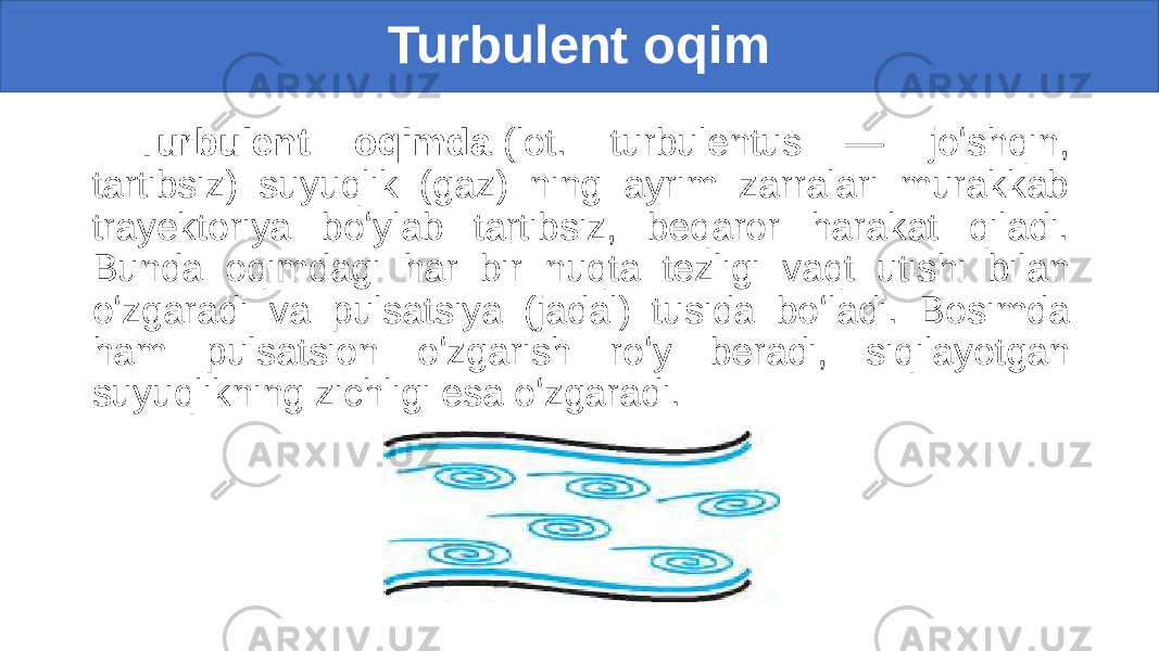 Turbulent oqim Turbulent oqimda  (lot. turbulentus — joʻshqin, tartibsiz) suyuqlik (gaz) ning ayrim zarralari murakkab trayektoriya boʻylab tartibsiz, beqaror harakat qiladi. Bunda oqimdagi har bir nuqta tezligi vaqt utishi bilan oʻzgaradi va pulsatsiya (jadal) tusida boʻladi. Bosimda ham pulsatsion oʻzgarish roʻy beradi, siqilayotgan suyuqlikning zichligi esa oʻzgaradi. 