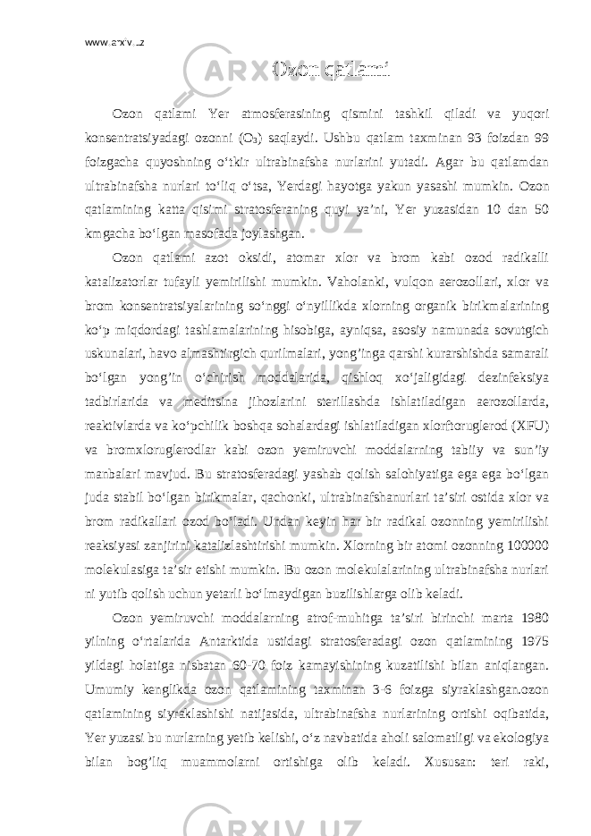 www.arxiv.uz Ozon qatlami Ozon qatlami Yer atmosferasining qismini tashkil qiladi va yuqori konsentratsiyadagi ozonni (O 3 ) saqlaydi. Ushbu qatlam taxminan 93 foizdan 99 foizgacha quyoshning o‘tkir ultrabinafsha nurlarini yutadi. Agar bu qatlamdan ultrabinafsha nurlari to‘liq o‘tsa, Yerdagi hayotga yakun yasashi mumkin. Ozon qatlamining katta qisimi stratosferaning quyi ya’ni, Yer yuzasidan 10 dan 50 kmgacha bo‘lgan masofada joylashgan. Ozon qatlami azot oksidi, atomar xlor va brom kabi ozod radikalli katalizatorlar tufayli yemirilishi mumkin. Vaholanki, vulqon aerozollari, xlor va brom konsentratsiyalarining so‘nggi o‘nyillikda xlorning organik birikmalarining ko‘p miqdordagi tashlamalarining hisobiga, ayniqsa, asosiy namunada sovutgich uskunalari, havo almashtirgich qurilmalari, yong’inga qarshi kurarshishda samarali bo‘lgan yong’in o‘chirish moddalarida, qishloq xo‘jaligidagi dezinfeksiya tadbirlarida va meditsina jihozlarini sterillashda ishlatiladigan aerozollarda, reaktivlarda va ko‘pchilik boshqa sohalardagi ishlatiladigan xlorftoruglerod (XFU) va bromxloruglerodlar kabi ozon yemiruvchi moddalarning tabiiy va sun’iy manbalari mavjud. Bu stratosferadagi yashab qolish salohiyatiga ega ega bo‘lgan juda stabil bo‘lgan birikmalar, qachonki, ultrabinafshanurlari ta’siri ostida xlor va brom radikallari ozod bo‘ladi. Undan keyin har bir radikal ozonning yemirilishi reaksiyasi zanjirini katalizlashtirishi mumkin. Xlorning bir atomi ozonning 100000 molekulasiga ta’sir etishi mumkin. Bu ozon molekulalarining ultrabinafsha nurlari ni yutib qolish uchun yetarli bo‘lmaydigan buzilishlarga olib keladi. Ozon yemiruvchi moddalarning atrof-muhitga ta’siri birinchi marta 1980 yilning o‘rtalarida Antarktida ustidagi stratosferadagi ozon qatlamining 1975 yildagi holatiga nisbatan 60-70 foiz kamayishining kuzatilishi bilan aniqlangan. Umumiy kenglikda ozon qatlamining taxminan 3-6 foizga siyraklashgan.ozon qatlamining siyraklashishi natijasida, ultrabinafsha nurlarining ortishi oqibatida, Yer yuzasi bu nurlarning yetib kelishi, o‘z navbatida aholi salomatligi va ekologiya bilan bog’liq muammolarni ortishiga olib keladi. Xususan: teri raki, 