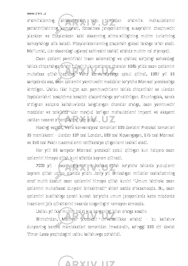 www.arxiv.uz o‘simliklarning shikastlanishi, shu jumladan o‘simlik mahsulotlarini yetishtirilishining kamayishi, fotosintez jarayonlarining susayishini chaqiruvchi plankton va fitoplankton kabi okeanning xilma-xilligining muhim turlarining kamayishiga olib keladi. Fitoplanktonlarning qisqarishi global isishga ta’sir etadi. Ma’lumki, ular okeandagi uglerod zahirasini tashkil etishda muhim rol o‘ynaydi. Ozon qatlami yemirilishi inson salomatligi va qishloq xo‘jaligi sohasidagi ishlab chiqarishga ta’siri tufayli hukumatlararo choralar 1985 yilda ozon qatlamini muhofaza qilish haqidagi Vena konvensiyasiga qabul qilindi, 1987 yil 16 sentyabrda esa, ozon qatlamini yemiruvchi moddalar bo‘yicha Monreal protokoliga kiritilgan. Ushbu ikki hujjat zon yemiruvchilarni ishlab chiqarilishi va ulardan foydalanishni bosqichma-bosqich qisqartirishga yo‘naltirilgan. Shuningdek, sanab o‘tilgnan xalqaro kelishuvlarda belgilangan choralar o‘ziga, ozon yemiruvchi moddalar va tarkibida ular mavjud bo‘lgan mahsulotlarni importi va eksporti ustidan nazorat o‘rantilishini ham oladi. Hozirgi vaqtda, Vena konvensiyasi tomonlari 196 davlatni Protokol tomonlari 16 mamlakatni - ulardan 192 tasi London, 189 tasi Kopengagen, 175 tasi Monreal va 156 tasi Pekin tuzatmalarini ratifikatsiya qilganlarni tashkil etadi. Har yili 16 sentyabr Monreal protokoli qabul qilingan kun halqaro ozon qatlamini himoya qilish kuni sifatida bayram qilinadi. 2009 yil - ozon qatlamini muhofaza qilish bo‘yicha ishlarda yutuqlarni bayram qilish uchun alohida yildir. Joriy yil Birlashgan millatlar tashkilotining atrof muhit dasturi ozon qatlamini himoya qilish kunini &#34;Umum ishtirok: ozon qatlamini muhofazasi dunyoni birlashtiradi&#34; shiori ostida o‘tkazmoqda. Bu, ozon qatlamini buzilishiga qarshi kurash bo‘yicha umum jarayonlarda katta miqdorda insonlarni jalb qilishishini nazarda tutganligini namoyon etmoqda. Ushbu yil ikki muhim holat yuz berganligi bilan o‘ziga xosdir: Birinchidan, Monreal protokoli universallikka erishdi - bu kelishuv dunyoning barcha mamlakatlari tomonidan imzolandir, so‘nggi 196 chi davlat Timor-Leste yaqindagini ushbu kelishuvga qo‘shildi. 