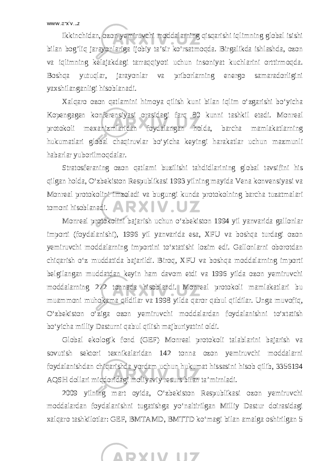 www.arxiv.uz Ikkinchidan, ozon yemiruvchi moddalarning qisqarishi iqlimning global isishi bilan bog’liq jarayonlariga ijobiy ta’sir ko‘rsatmoqda. Birgalikda ishlashda, ozon va iqlimning kelajakdagi tarraqqiyoti uchun insoniyat kuchlarini orttirmoqda. Boshqa yutuqlar, jarayonlar va priborlarning energo samaradorligini yaxshilanganligi hisoblanadi. Xalqaro ozon qatlamini himoya qilish kuni bilan iqlim o‘zgarishi bo‘yicha Kopengagen konferensiyasi orasidagi farq 80 kunni tashkil etadi. Monreal protokoli mexanizmlaridan foydalangan holda, barcha mamlakatlarning hukumatlari global chaqiruvlar bo‘yicha keyingi harakatlar uchun mazmunli habarlar yuborilmoqdalar. Stratosferaning ozon qatlami buzilishi tahdidlarining global tavsifini his qilgan holda, O‘zbekiston Respublikasi 1993 yilning mayida Vena konvensiyasi va Monreal protokolini imzoladi va bugungi kunda protokolning barcha tuzatmalari tomoni hisoblanadi. Monreal protokolini bajarish uchun o‘zbekiston 1994 yil yanvarida gallonlar importi (foydalanishi), 1996 yil yanvarida esa, XFU va boshqa turdagi ozon yemiruvchi moddalarning importini to‘xtatishi lozim edi. Gallonlarni oborotdan chiqarish o‘z muddatida bajarildi. Biroq, XFU va boshqa moddalarning importi belgilangan muddatdan keyin ham davom etdi va 1996 yilda ozon yemiruvchi moddalarning 272 tonnada hisoblandi. Monreal protokoli mamlakatlari bu muammoni muhokama qildilar va 1998 yilda qaror qabul qildilar. Unga muvofiq, O‘zbekiston o‘ziga ozon yemiruvchi moddalardan foydalanishni to‘xtatish bo‘yicha milliy Dasturni qabul qilish majburiyatini oldi. Global ekologik fond (GEF) Monreal protokoli talablarini bajarish va sovutish sektori texnikalaridan 142 tonna ozon yemiruvchi moddalarni foydalanishdan chiqarishda yordam uchun hukumat hissasini hisob qilib, 3356194 AQSH dollari miqdoridagi moliyaviy resurs bilan ta’mirnladi. 2009 yilning mart oyida, O‘zbekiston Respublikasi ozon yemiruvchi moddalardan foydalanishni tugatishga yo‘naltirilgan Milliy Dastur doirasidagi xalqaro tashkilotlar: GEF, BMTAMD, BMTTD ko‘magi bilan amalga oshirilgan 5 