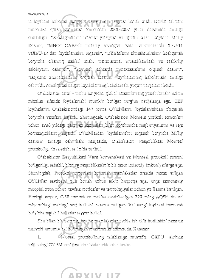 www.arxiv.uz ta loyihani baholash bo‘yicha GEFning missiyasi bo‘lib o‘tdi. Davlat tabiatni muhofaza qilish qo‘mitasi tomonidan 2001-2007 yillar davomida amalga orshirilgan &#34;Xlodagentlarni retserkulyatsiyasi va ajratib olish bo‘yicha Milliy Dastur&#34;, &#34;SINO&#34; OABsida maishiy sovutgich ishlab chiqarilishida XFU-11 vaXFU-12 dan foydalanishni tugatish&#34;, &#34;OYEMlarni almashtirilishini boshqarish bo‘yicha ofisning tashkil etish, institutsional mustahkamlash va tashkiliy salohiyatni oshirish&#34;, &#34;Sovutish sohasida mutaxassislarni o‘qitish dasturi&#34;, &#34;Bojxona xizmatchilarini o‘qitish Dasturi&#34; loyihalarning baholanishi amalga oshirildi. Amalga oshirilgan loyihalarning baholanishi yuqori natijalarni berdi. O‘zbekiston atrof - muhit bo‘yicha global Dasturlarning yaxshilanishi uchun misollar sifatida foydalanishi mumkin bo‘lgan turg’un natijalarga ega. GEF loyihalarini O‘zbekistondagi 142 tonna OYEMlarni foydalanishdan chiqarish bo‘yicha vazifani bajardi. Shuningdek, O‘zbekiston Monrela protkoli tomonlari uchun 1998 yildagi qaror ko‘rsatmalari bilan qo‘shimcha majburiyatlarni va reja ko‘rsatgichlarini bajardi. OYEMlardan foydalanishni tugatish bo‘yicha Milliy dasturni amalga oshirilishi natijasida, O‘zbekiston Respublikasi Monreal protokoligi rioya etishi rejimida turibdi. O‘zbekiston Respublikasi Vena konvensiyasi va Monreal protokoli tomoni bo‘lganligi sababli, bizning respublikasimiz bir qator iqtisodiy imkoniyatlarga ega. Shuningdek, Protokol tomonlari bo‘lmish mamlakatlar orasida ruxsat etilgan OYEMlar savdosini olib borish uchun erkin huquqqa ega, unga zamonaviy muqobil ozon uchun xavfsiz moddalar va texnologiyalar uchun yo‘llanma berilgan. Hozirgi vaqtda, GEF tomonidan moliyalashtiriladigan 220 ming AQSH dollari miqdoridagi mablag’ sarf bo‘lishi nazarda tutilgan ikki yangi loyihani imzolash bo‘yicha tegishli hujjatlar tayyor bo‘ldi. Shu bilan bir qatorda, barcha mamlakatlar ustida ish olib borilishini nazarda tutuvchi umumiy hal bo‘lmagan muammolar qolmoqda. Xususan: 1.                             Moreal protokolining talablariga muvofiq, GXFU -alohida toifasidagi OYEMlarni foydalanishdan chiqarish lozim. 