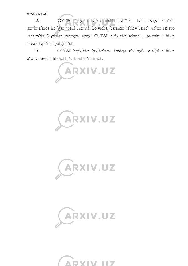 www.arxiv.uz 2.                             OYEM bo‘yicha cheklanishlar kiritish, hom ashyo sifatida qurilmalarda bo‘lgan metil bromidi bo‘yicha, karantin ishlov berish uchun istisno tariqasida foydalanilayotgan yangi OYEM bo‘yicha Monreal protokoli bilan nazorat qilinmayotganligi. 3.                             OYEM bo‘yicha loyihalarni boshqa ekologik vazifalar bilan o‘zaro foydali birlashtirishlarni ta’minlash. 