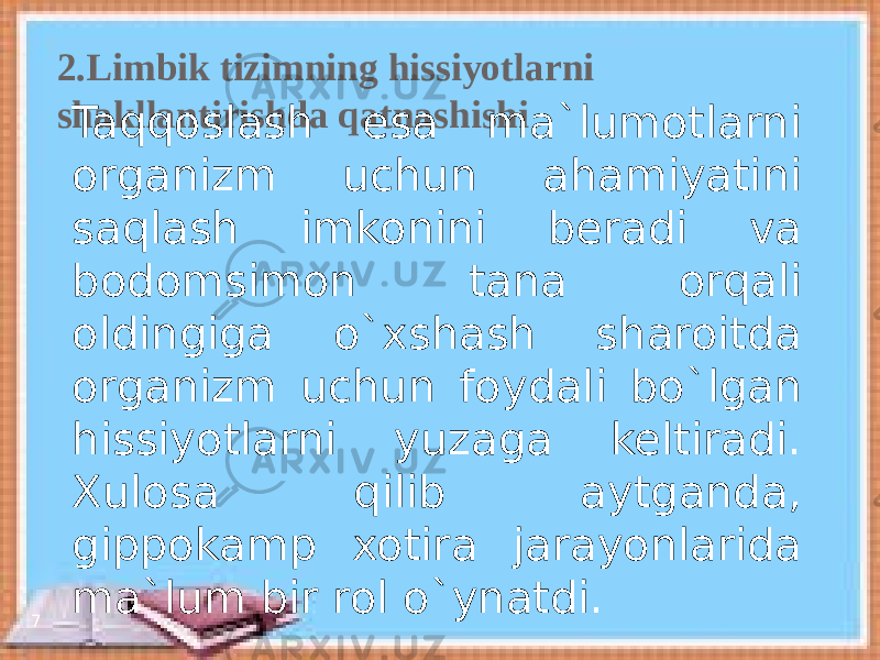 2.Limbik tizimning hissiyotlarni shakllantirishda qatnashishi 7 Taqqoslash esa ma`lumotlarni organizm uchun ahamiyatini saqlash imkonini beradi va bodomsimon tana orqali oldingiga o`xshash sharoitda organizm uchun foydali bo`lgan hissiyotlarni yuzaga keltiradi. Xulosa qilib aytganda, gippokamp xotira jarayonlarida ma`lum bir rol o`ynatdi. 