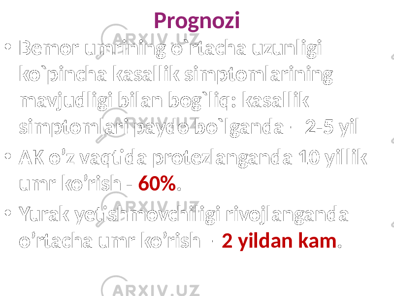 Prognozi • Bemor umrining o`rtacha uzunligi ko`pincha kasallik simptomlarining mavjudligi bilan bog`liq: kasallik simptomlari paydo bo`lganda – 2-5 yil • AK o’z vaqtida protezlanganda 10 yillik umr ko’rish - 60% . • Yurak yetishmovchiligi rivojlanganda o’rtacha umr ko’rish – 2 yildan kam . 