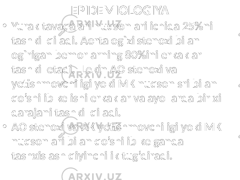 EPIDEMIOLOGIYA • Yurak tavaqalari nuqsonlari ichida 25%ni tashkil qiladi. Aorta og`zi stenozi bilan og`rigan bemorlarning 80%ini erkaklar tashkil etadi. Lekin AO stenozi va yetishmovchiligi yoki MK nuqsonlsri bilan qo’shilib kelishi erkaklar va ayollarda bir xil darajani tashkil qiladi. • AO stenozi va AK yetishmovchiligi yoki MK nuqsonlari bilan qo’shilib kelganda tashxislash qiyinchilik tug’diradi. 