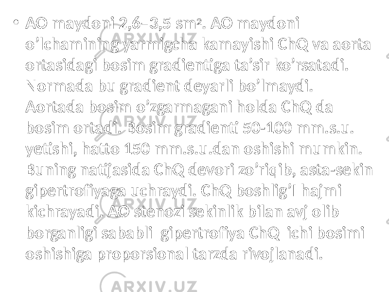 • AO mаydоni 2,6–3,5 sm 2 . AO mаydоni o’lchаmining yarmigchа kаmаyishi ChQ va aorta ortasidagi bosim gradientiga ta’sir ko’rsatadi. Normada bu gradient deyarli bo’lmaydi. Aortada bosim o’zgarmagani holda ChQ da bosim ortadi. Bosim gradienti 50-100 mm.s.u. yetishi, hatto 150 mm.s.u.dan oshishi mumkin. Buning natijasida ChQ devori zo’riqib, asta-sekin gipertrofiyaga uchraydi. ChQ boshlig’I hajmi kichrayadi. AO stenozi sekinlik bilan avj olib borganligi sababli gipertrofiya ChQ ichi bosimi oshishiga proporsional tarzda rivojlanadi. 