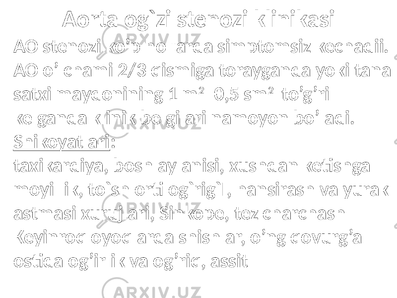 Aorta og`zi stenozi klinikasi AO stenozi ko’p hollarda simptomsiz kechadii. AO o’lchami 2/3 qismiga torayganda yoki tana satxi maydonining 1 m 2 0,5 sm 2 to’g’ri kelganda klinik belgilari namoyon bo’ladi. Shikoyatlari : taxikardiya, bosh aylanisi, xushdan ketishga moyillik, to`sh orti og`rig`I, hansirash va yurak astmasi xurujlari, Sinkope, tez charchash Keyinroq oyoqlarda shishlar, o’ng qovurg’a ostida og’irlik va og’riq, assit 