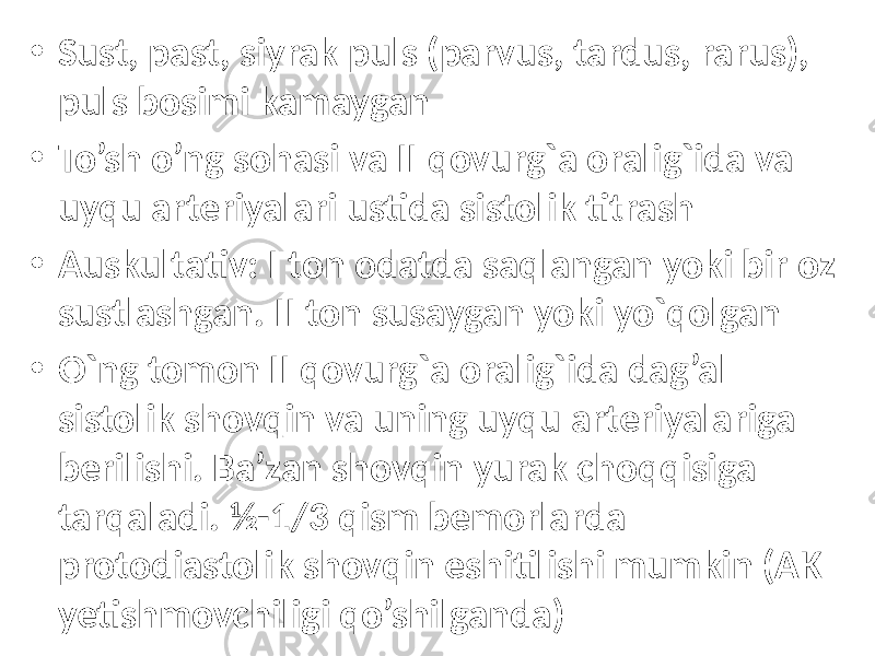 • Sust, past, siyrak puls (parvus, tardus, rarus), puls bosimi kamaygan • To’sh o’ng sohasi va II qovurg`a oralig`ida va uyqu arteriyalari ustida sistolik titrash • Auskultativ: I ton odatda saqlangan yoki bir oz sustlashgan. II ton susaygan yoki yo`qolgan • O`ng tomon II qovurg`a oralig`ida dag’al sistolik shovqin va uning uyqu arteriyalariga berilishi. Ba’zan shovqin yurak choqqisiga tarqaladi. ½-1/3 qism bemorlarda protodiastolik shovqin eshitilishi mumkin (AK yetishmovchiligi qo’shilganda) 