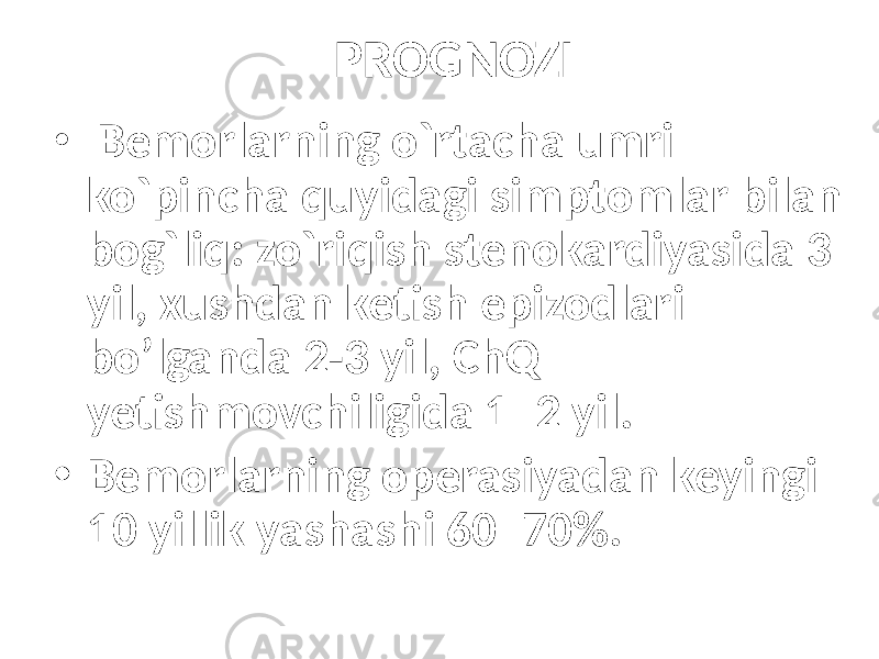 PROGNOZI • Bemorlarning o`rtacha umri ko`pincha quyidagi simptomlar bilan bog`liq: zo`riqish stenokardiyasida 3 yil, xushdan ketish epizodlari bo’lganda 2-3 yil, ChQ yetishmovchiligida 1–2 yil. • Bemorlarning operasiyadan keyingi 10 yillik yashashi 60–70%. 