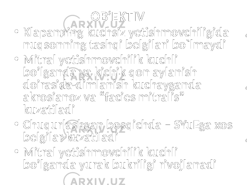 OB’EKTIV • Klapanning kuchsiz yetishmovchiligida nuqsonning tashqi belgilari bo`lmaydi • Mitral yetishmovchilik kuchli bo’lganda va kichik qon aylanish doirasida dimlanish kuchayganda akrosianoz va “facies mitralis” kuzatiladi • Chuqurlashgan bosqichda – SYuEga xos belgilar kuzatiladi • Mitral yetishmovchilik kuchli bo’lganda yurak bukriligi rivojlanadi 