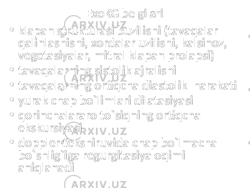 • klapan strukturasi buzilishi (tavaqalar qalinlashishi, xordalar uzilishi, kalsinoz, vegetasiyalar, mitral klapan prolapsi) • tavaqalarning sistolik ajralishi • tavaqalarning ortiqcha diastolik harakati • yurak chap bo`limlari dilatasiyasi • qorinchalararo to`siqning ortiqcha ekskursiyasi • doppler tekshiruvida chap bo`lmacha bo`shlig`iga regurgitasiya oqimi aniqlanadi ExoKG belgilari 