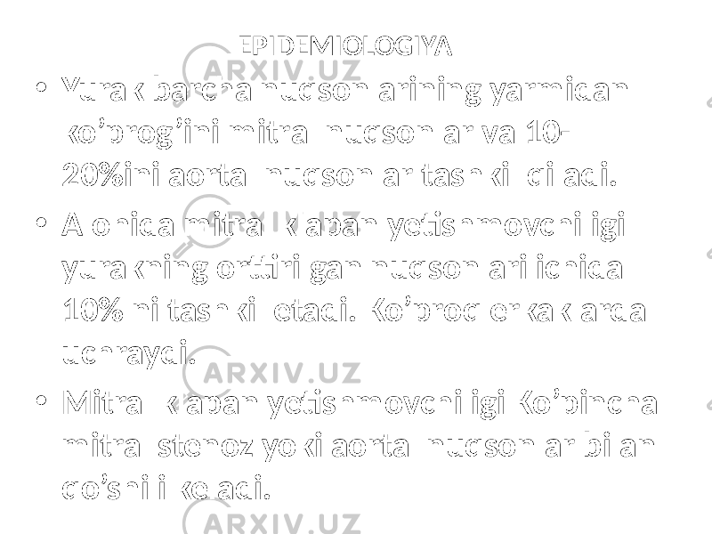 EPIDEMIOLOGIYA • Yurak bаrchа nuqsоnlаrining yarmidаn ko’prоg’ini mitrаl nuqsоnlаr vа 10- 20%ini аоrtаl nuqsоnlаr tаshkil qilаdi. • Alohida mitral klapan yetishmovchiligi yurakning orttirilgan nuqsоnlаri ichida 10% ni tashkil etadi. Ko’proq erkaklarda uchraydi. • Mitral klapan yetishmovchiligi Ko’pincha mitral stenoz yoki aortal nuqsonlar bilan qo’shili keladi. 