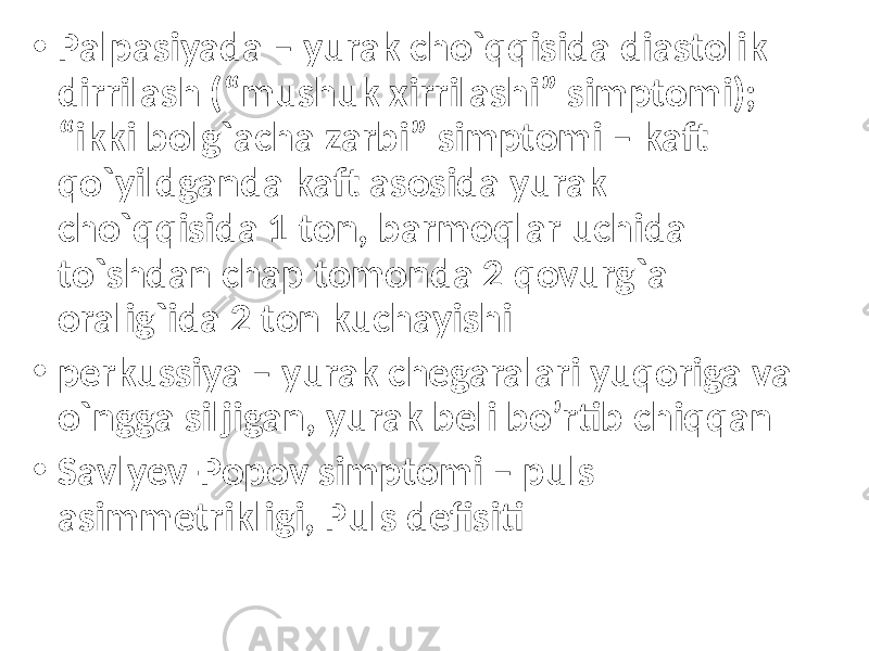 • Palpasiyada – yurak cho`qqisida diastolik dirrilash (“mushuk xirrilashi” simptomi); “ikki bolg`acha zarbi” simptomi – kaft qo`yildganda kaft asosida yurak cho`qqisida 1 ton, barmoqlar uchida to`shdan chap tomonda 2 qovurg`a oralig`ida 2 ton kuchayishi • perkussiya – yurak chegaralari yuqoriga va o`ngga siljigan, yurak beli bo’rtib chiqqan • Savlyev-Popov simptomi – puls asimmetrikligi, Puls defisiti 