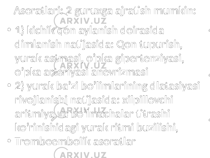 Asoratlari: 2 guruxga ajratish mumkin: • 1) kichik qon aylanish doirasida dimlanish natijasida: Qon tupurish, yurak astmasi, o’pka gipertenziyasi, o’pka arteriyasi anevrizmasi • 2) yurak ba’zi bo’limlarining dlatasiyasi rivojlanishi natijasida: xilpillovchi aritmiya va bo’lmachalar titrashi ko’rinishidagi yurak ritmi buzilishi, • Tromboembolik asoratlar 