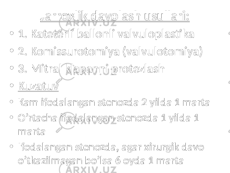 Jarroxlik davolash usullari: • 1. Kateterli ballonli valvuloplastika • 2. Komissurotomiya (valvulotomiya) • 3. Mitral klapanni protezlash • Kuzatuv • Kam ifodalangan stenozda 2 yilda 1 marta • O’rtacha ifodalangan stenozda 1 yilda 1 marta • Ifodalangan stenozda, agar xirurgik davo o’tkazilmagan bo’lsa 6 oyda 1 marta 