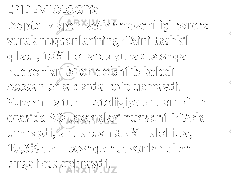 EPIDEMIOLOGIYa Aoptal klapan yetishmovchiligi barcha yurak nuqsonlarining 4%ini tashkil qiladi, 10% hollarda yurak boshqa nuqsonlari bilan qo’shilib keladi Asosan erkaklarda ko`p uchraydi. Yurakning turli patoligiyalaridan o`lim orasida AO tavaqalari nuqsoni 14%da uchraydi, shulardan 3,7% - alohida, 10,3% da – boshqa nuqsonlar bilan birgalikda uchraydi. 