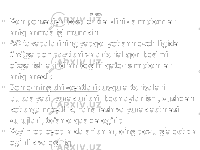 KLINIKA • Kompensasiya bosqichida klinik simptomlar aniqlanmasligi mumkin • AO tavaqalarining yaqqol yetishmovchiligida ChQga qon qaytishi va arterial qon bosimi o`zgarishlari bilan bog`li` qator simptomlar aniqlanadi: • Bemorning shikoyatlari : uyqu arteriyalari pulsasiyasi, yurak urishi, bosh aylanishi, xushdan ketishga moyillik, hansirash va yurak astmasi xurujlari, to’sh orqasida og’riq • Keyinroq oyoqlarda shishlar, o’ng qovurg’a ostida og’irlik va og’riq 