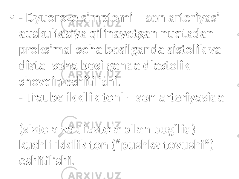 • - Dyuoroze simptomi – son arteriyasi auskultasiya qilinayotgan nuqtadan proksimal soha bosilganda sistolik va distal soha bosilganda diastolik shovqin eshitilishi. - Traube ikkilik toni – son arteriyasida (sistola va diastola bilan bog`liq) kuchli ikkilik ton (“pushka tovushi”) eshitilishi. 