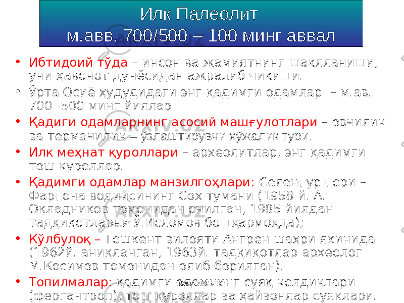 Илк Палеолит м.авв. 700/500 – 100 минг аввал • Ибтидоий тўда – инсон ва жамиятнинг шаклланиши, уни ҳавонот дунёсидан ажралиб чикиши. • Ўрта Осиё ҳудудидаги энг қадимги одамлар – м.ав. 700 -500 минг йиллар. • Қадиги одамларнинг асосий машғулотлари – о вчилик ва термачилик – ўзлаштирувчи хўжалик тури . • Илк меҳнат қуроллари – археолитлар, энг қадимги тош қуроллар . • Қадимги одамлар манзилгоҳлари: Селен ғ ур ғори – Фарғона водийсининг Сох тумани ( 1958 й . А. Окладников томонидан очилган , 1985 йилдан тадқиқотларни Ў .Исл о мов бошқармоқда ); • К ў лбул оқ – Тошкент вилояти Ангрен шаҳри якинида (1962 й . аниқланган , 1963 й . тадқиқотлар археолог М.К о с и мов томонидан олиб борилган ). • Топилмалар : қадимги одамнинг суяқ қолдиклари (фергантроп), тош қуроллар ва ҳайвонлар суяклари. • Одамнинг жисмоний кўриниши : арх а нтроп (питекантроп ва с инантроп). www.arxiv.uz 