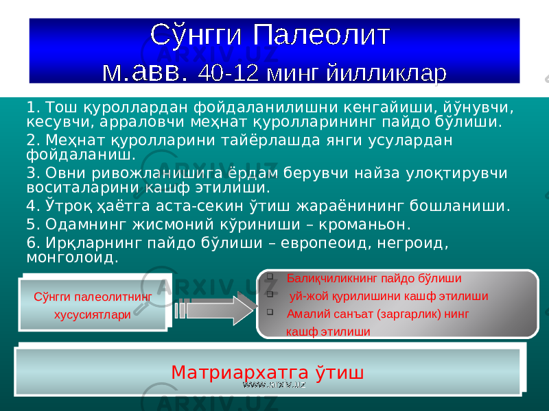 Сўнгги Палеолит м.авв. 40-12 минг йилликлар 1. Тош қуроллардан фойдаланилишни кенгайиши, йўнувчи, кесувчи, арраловчи меҳнат қуролларининг пайдо бўлиши. 2. Меҳнат қуролларини тайёрлашда янги усулардан фойдаланиш . 3. Овни ривожланишига ёрдам берувчи найза улоқтирувчи воситаларини кашф этилиши. 4. Ўтроқ ҳаётга аста-секин ўтиш жараёнининг бошланиши. 5. Одамнинг жисмоний кўриниши – кроманьон. 6. Ирқларнинг пайдо бўлиши – европеоид, негроид, монголоид. Сўнгги палеолитнинг хусусиятлариСўнгги палеолитнинг хусусиятлари  Балиқчиликнинг пайдо бўлиши  уй-жой қурилишини кашф этилиши  Амалий санъат (заргарлик) нинг кашф этилиши Ма триархат га ўтиш Ма триархат га ўтиш www.arxiv.uz43 26 0E 3F29 0E 